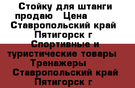 Стойку для штанги продаю › Цена ­ 500 - Ставропольский край, Пятигорск г. Спортивные и туристические товары » Тренажеры   . Ставропольский край,Пятигорск г.